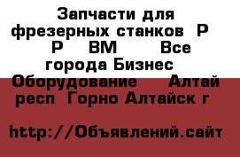 Запчасти для фрезерных станков 6Р82, 6Р12, ВМ127. - Все города Бизнес » Оборудование   . Алтай респ.,Горно-Алтайск г.